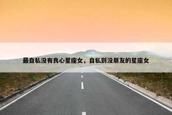 最自私没有良心星座女，自私到没朋友的星座女
