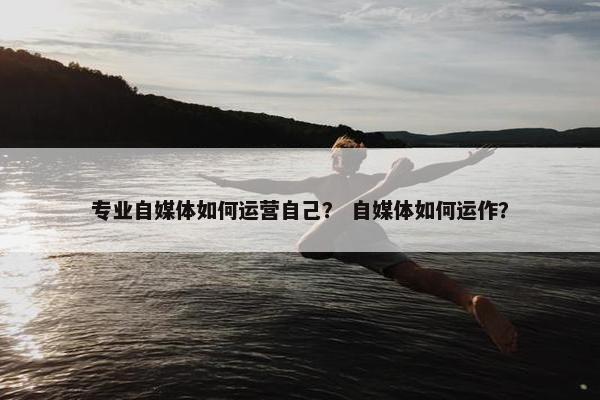 专业自媒体如何运营自己？ 自媒体如何运作？