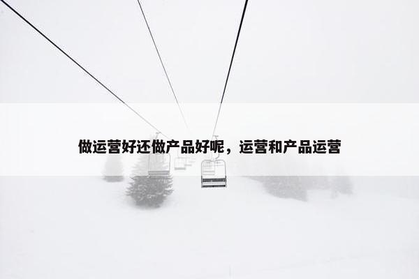 做运营好还做产品好呢，运营和产品运营
