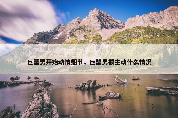 巨蟹男开始动情细节，巨蟹男很主动什么情况