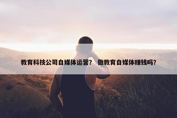教育科技公司自媒体运营？ 做教育自媒体赚钱吗？