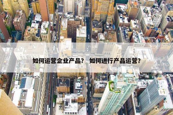 如何运营企业产品？ 如何进行产品运营？
