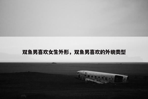 双鱼男喜欢女生外形，双鱼男喜欢的外貌类型