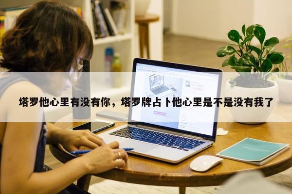 塔罗他心里有没有你，塔罗牌占卜他心里是不是没有我了