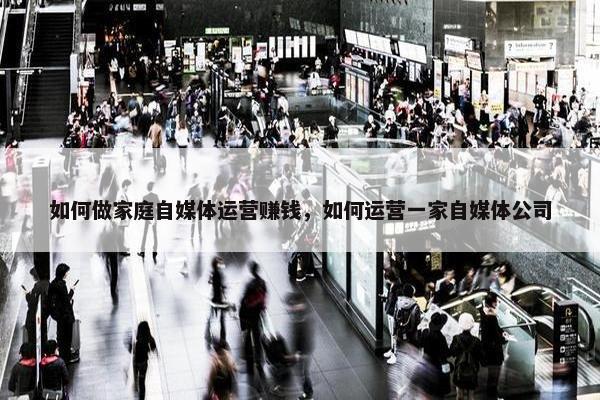 如何做家庭自媒体运营赚钱，如何运营一家自媒体公司