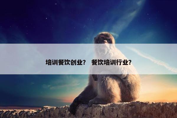 培训餐饮创业？ 餐饮培训行业？