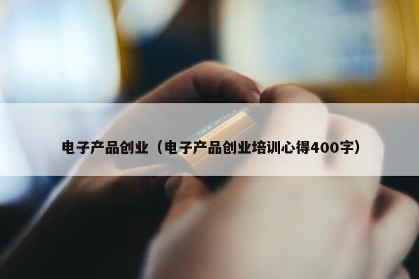 电子产品创业（电子产品创业培训心得400字）
