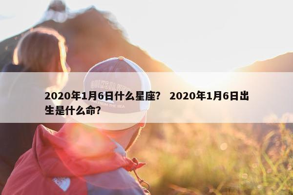 2020年1月6日什么星座？ 2020年1月6日出生是什么命？