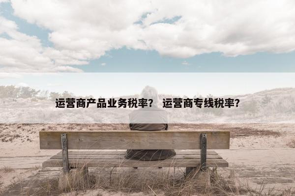 运营商产品业务税率？ 运营商专线税率？