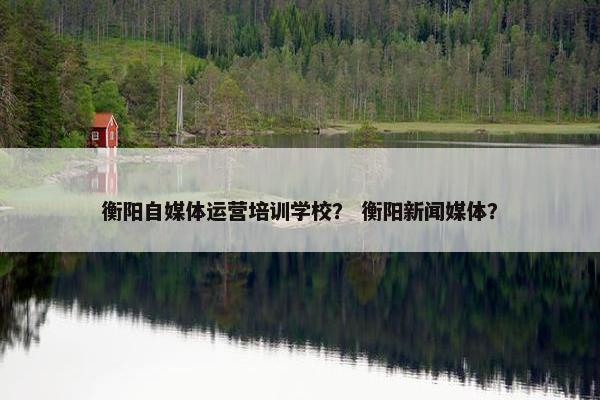衡阳自媒体运营培训学校？ 衡阳新闻媒体？