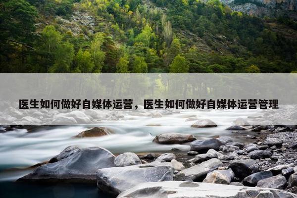 医生如何做好自媒体运营，医生如何做好自媒体运营管理