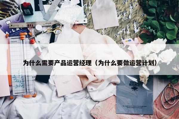 为什么需要产品运营经理（为什么要做运营计划）
