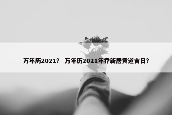 万年历2021？ 万年历2021年乔新居黄道吉日？