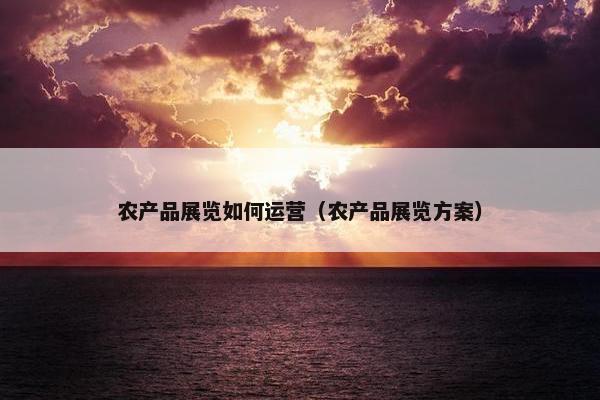 农产品展览如何运营（农产品展览方案）