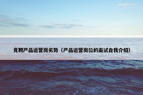 竞聘产品运营岗劣势（产品运营岗位的面试自我介绍）
