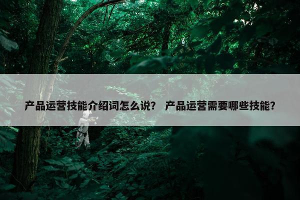 产品运营技能介绍词怎么说？ 产品运营需要哪些技能？