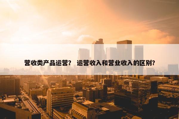 营收类产品运营？ 运营收入和营业收入的区别？