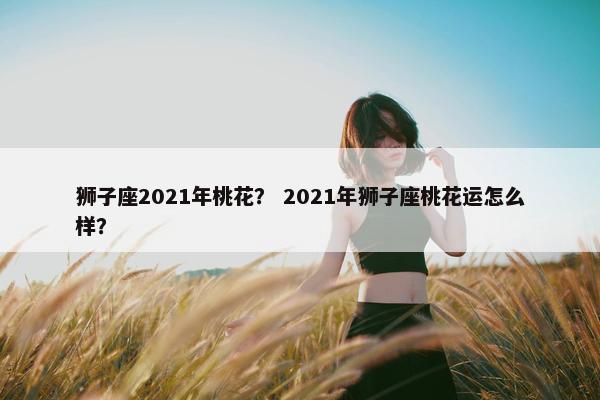 狮子座2021年桃花？ 2021年狮子座桃花运怎么样？