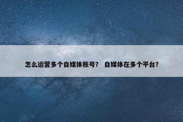 怎么运营多个自媒体账号？ 自媒体在多个平台？