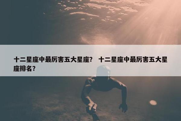 十二星座中最厉害五大星座？ 十二星座中最厉害五大星座排名？