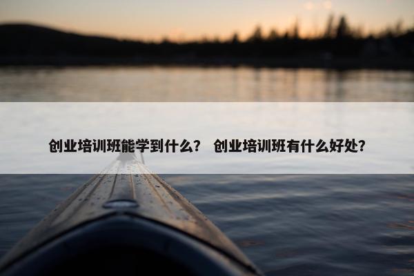创业培训班能学到什么？ 创业培训班有什么好处？