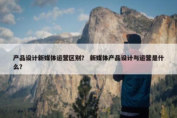 产品设计新媒体运营区别？ 新媒体产品设计与运营是什么？