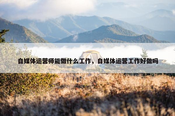 自媒体运营师能做什么工作，自媒体运营工作好做吗