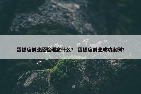 蛋糕店创业经验理念什么？ 蛋糕店创业成功案例？
