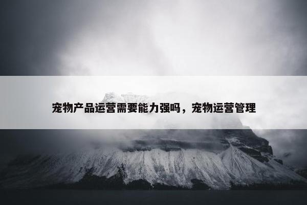 宠物产品运营需要能力强吗，宠物运营管理