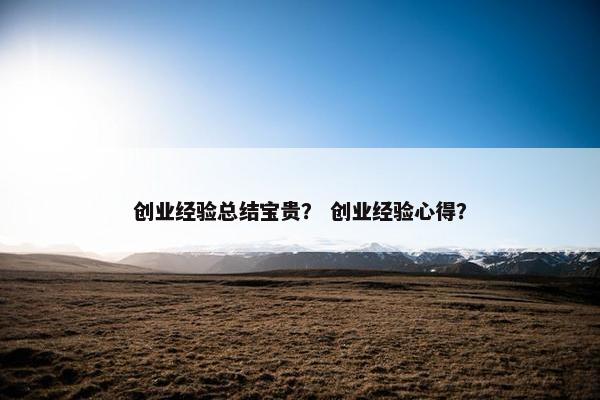 创业经验总结宝贵？ 创业经验心得？