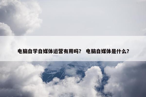 电脑自学自媒体运营有用吗？ 电脑自媒体是什么？