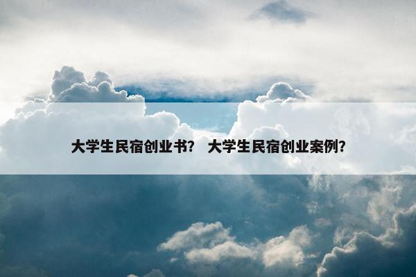大学生民宿创业书？ 大学生民宿创业案例？