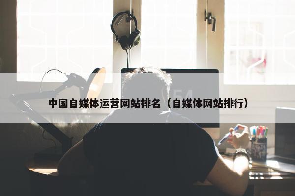 中国自媒体运营网站排名（自媒体网站排行）