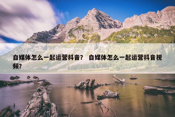 自媒体怎么一起运营抖音？ 自媒体怎么一起运营抖音视频？