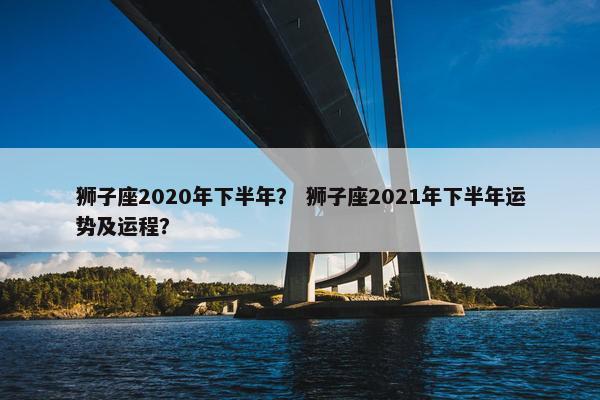 狮子座2020年下半年？ 狮子座2021年下半年运势及运程？