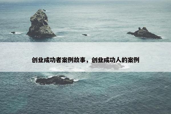 创业成功者案例故事，创业成功人的案例