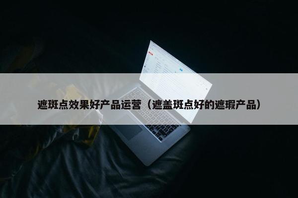 遮斑点效果好产品运营（遮盖斑点好的遮瑕产品）