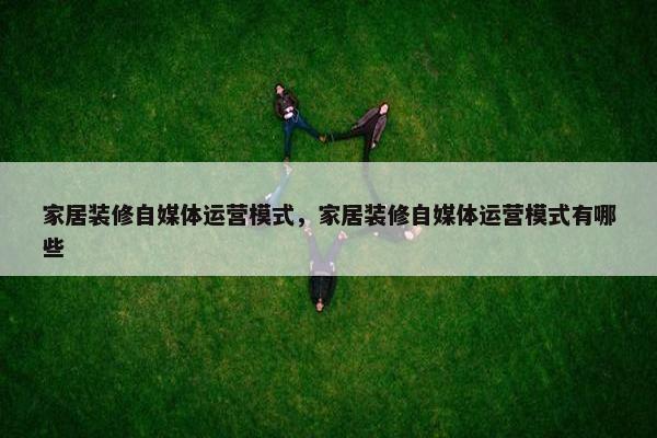 家居装修自媒体运营模式，家居装修自媒体运营模式有哪些
