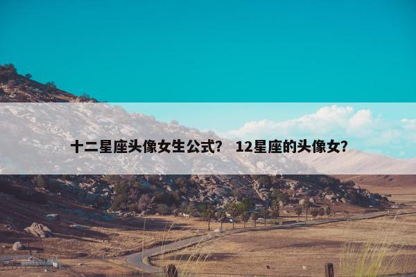 十二星座头像女生公式？ 12星座的头像女？