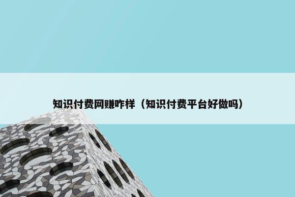 知识付费网赚咋样（知识付费平台好做吗）