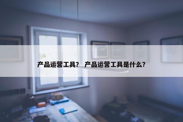 产品运营工具？ 产品运营工具是什么？