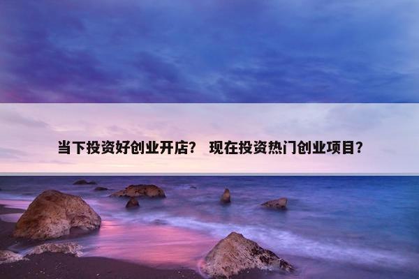 当下投资好创业开店？ 现在投资热门创业项目？