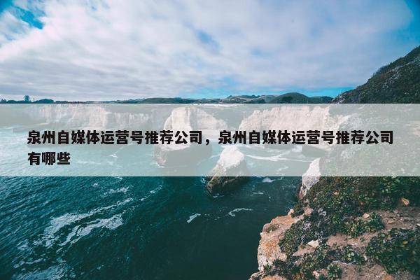 泉州自媒体运营号推荐公司，泉州自媒体运营号推荐公司有哪些