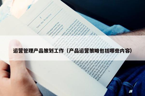 运营管理产品策划工作（产品运营策略包括哪些内容）