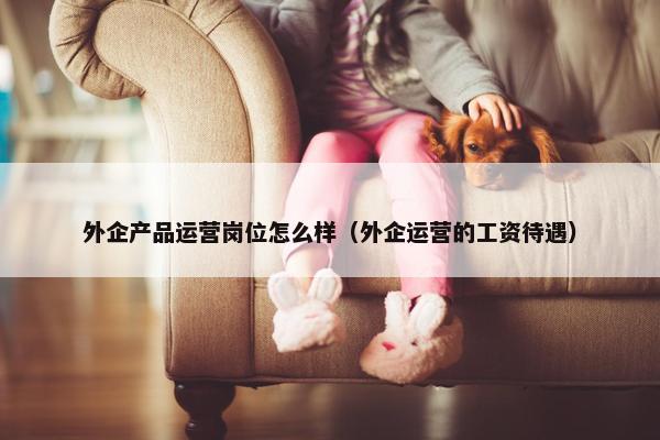 外企产品运营岗位怎么样（外企运营的工资待遇）