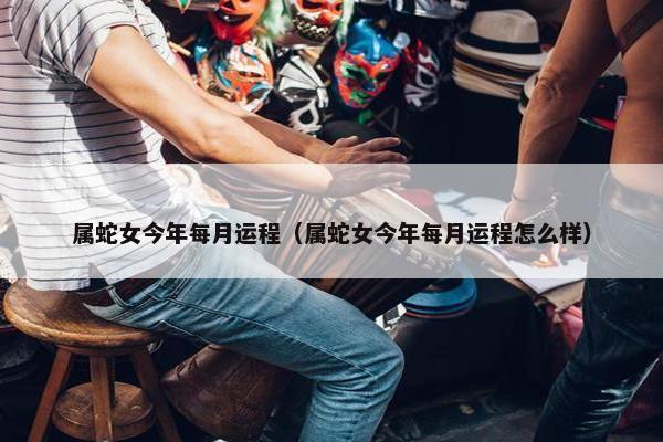 属蛇女今年每月运程（属蛇女今年每月运程怎么样）