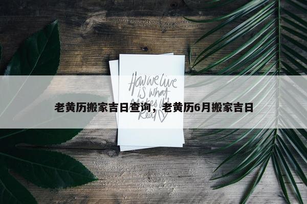 老黄历搬家吉日查询，老黄历6月搬家吉日