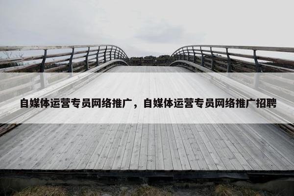 自媒体运营专员网络推广，自媒体运营专员网络推广招聘