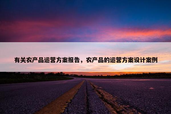 有关农产品运营方案报告，农产品的运营方案设计案例