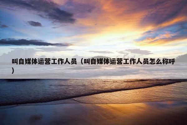 叫自媒体运营工作人员（叫自媒体运营工作人员怎么称呼）